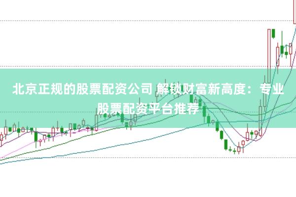 北京正规的股票配资公司 解锁财富新高度：专业股票配资平台推荐
