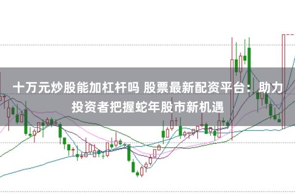 十万元炒股能加杠杆吗 股票最新配资平台：助力投资者把握蛇年股市新机遇
