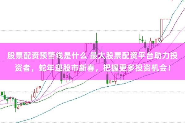 股票配资预警线是什么 最大股票配资平台助力投资者，蛇年迎股市新春，把握更多投资机会！