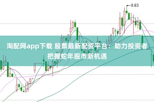 淘配网app下载 股票最新配资平台：助力投资者把握蛇年股市新机遇