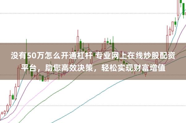没有50万怎么开通杠杆 专业网上在线炒股配资平台，助您高效决策，轻松实现财富增值