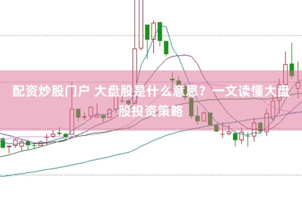 配资炒股门户 大盘股是什么意思？一文读懂大盘股投资策略
