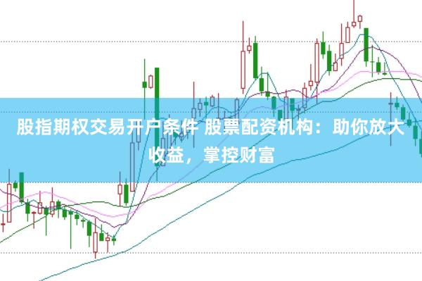 股指期权交易开户条件 股票配资机构：助你放大收益，掌控财富