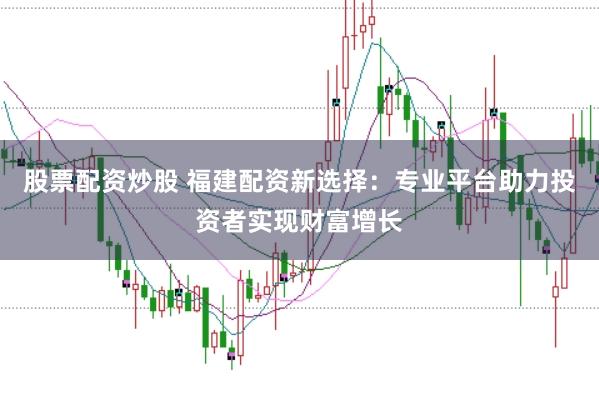 股票配资炒股 福建配资新选择：专业平台助力投资者实现财富增长