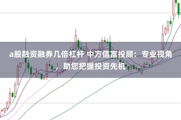 a股融资融券几倍杠杆 中方信富投顾：专业视角，助您把握投资先机