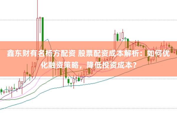 鑫东财有名杨方配资 股票配资成本解析：如何优化融资策略，降低投资成本？