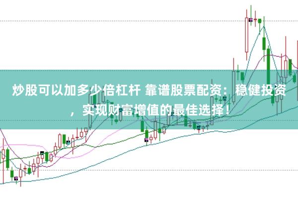 炒股可以加多少倍杠杆 靠谱股票配资：稳健投资，实现财富增值的最佳选择！