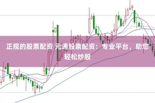 正规的股票配资 元通股票配资：专业平台，助您轻松炒股