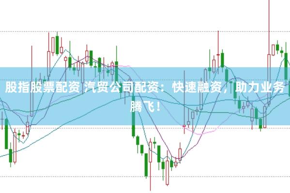 股指股票配资 汽贸公司配资：快速融资，助力业务腾飞！