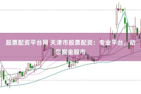 股票配资平台网 天津市股票配资：专业平台，助您掘金股市