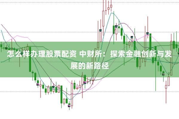 怎么样办理股票配资 中财所：探索金融创新与发展的新路径