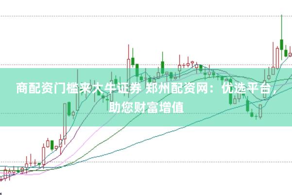 商配资门槛来大牛证券 郑州配资网：优选平台，助您财富增值