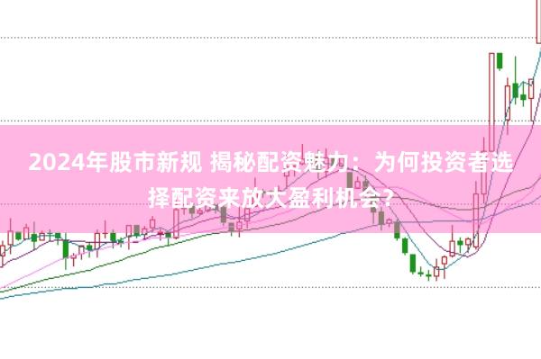 2024年股市新规 揭秘配资魅力：为何投资者选择配资来放大盈利机会？