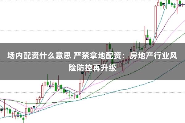 场内配资什么意思 严禁拿地配资：房地产行业风险防控再升级