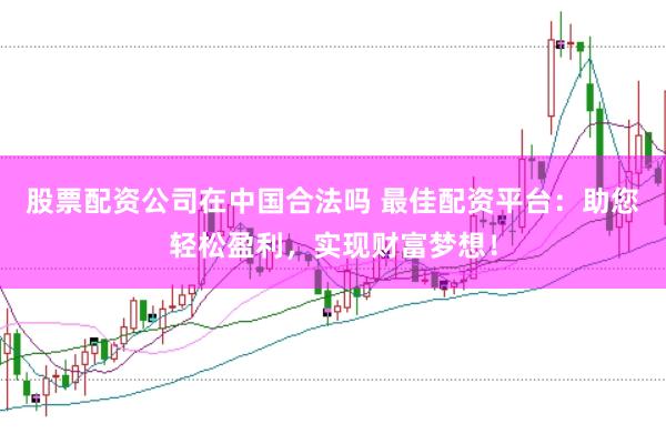 股票配资公司在中国合法吗 最佳配资平台：助您轻松盈利，实现财富梦想！