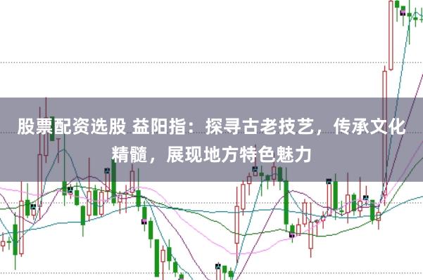 股票配资选股 益阳指：探寻古老技艺，传承文化精髓，展现地方特色魅力