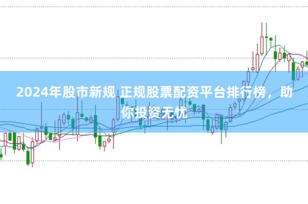 2024年股市新规 正规股票配资平台排行榜，助你投资无忧