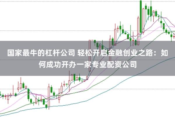 国家最牛的杠杆公司 轻松开启金融创业之路：如何成功开办一家专业配资公司
