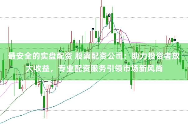 最安全的实盘配资 股票配资公司：助力投资者放大收益，专业配资服务引领市场新风尚