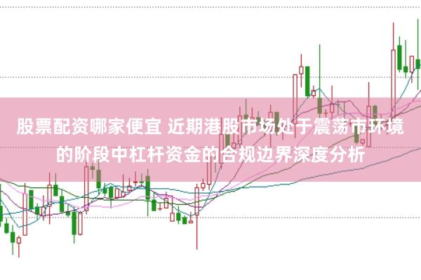 股票配资哪家便宜 近期港股市场处于震荡市环境的阶段中杠杆资金的合规边界深度分析