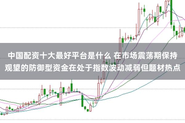中国配资十大最好平台是什么 在市场震荡期保持观望的防御型资金在处于指数波动减弱但题材热点