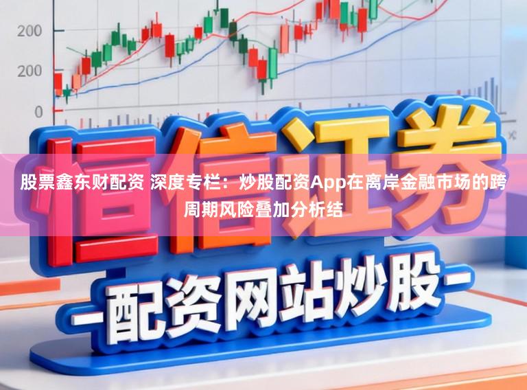 股票鑫东财配资 深度专栏：炒股配资App在离岸金融市场的跨周期风险叠加分析结