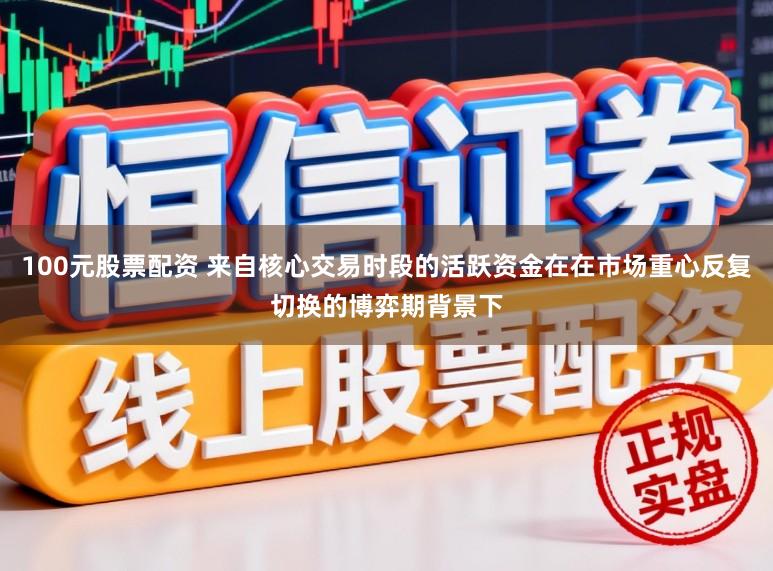 100元股票配资 来自核心交易时段的活跃资金在在市场重心反复切换的博弈期背景下