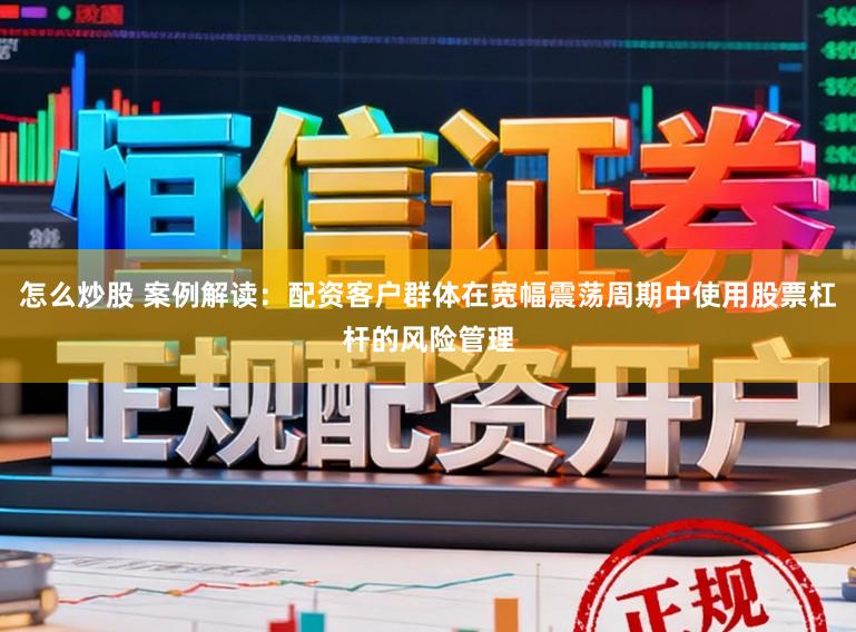 怎么炒股 案例解读：配资客户群体在宽幅震荡周期中使用股票杠杆的风险管理
