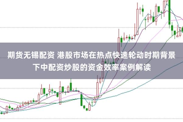 期货无锡配资 港股市场在热点快速轮动时期背景下中配资炒股的资金效率案例解读