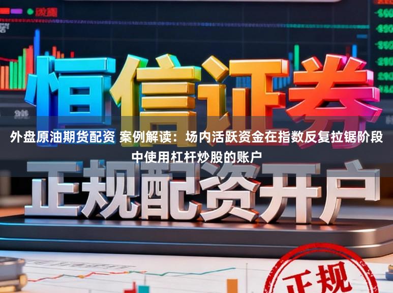 外盘原油期货配资 案例解读：场内活跃资金在指数反复拉锯阶段中使用杠杆炒股的账户